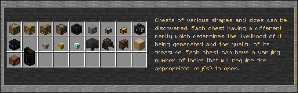 Chests of various shapes and sizes can be discovered. Each chest having a different rarity which determines the likelihood of it being generated and the quality of its treasure.