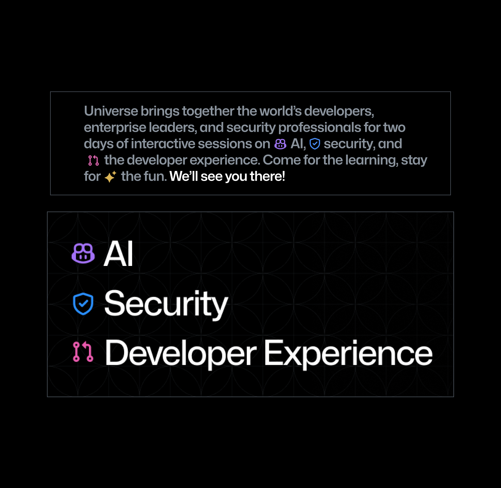 A black square asset featuring a paragraph of small text set in gray above three lines of larger text set in white. The paragraph of small text reads "Universe brings together the world’s developers, enterprise leaders, and security professionals for two days of interactive sessions on AI,security, and the developer experience. Come for the learning, stay for the fun. We’ll see you there!" There are colorful icons interspersed into the copy to create visual interest and punctuate the product areas mentioned. The large text underneath reads "AI, Security, Developer Experience" and each line is paired with a colorful icon.